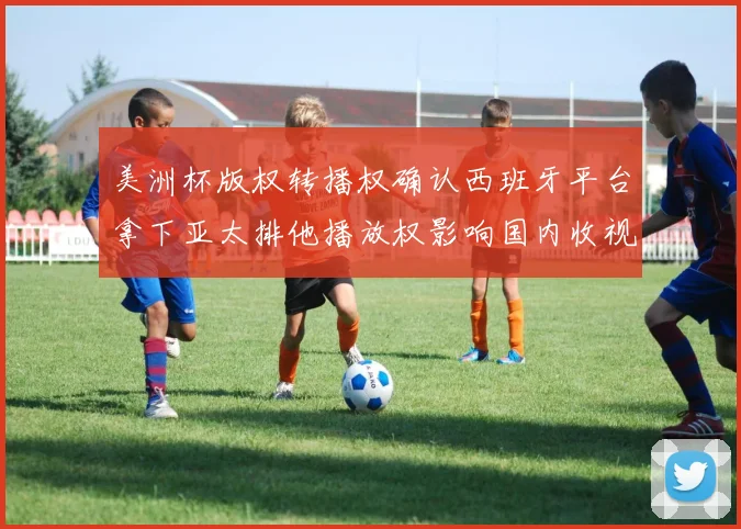 美洲杯版权转播权确认西班牙平台拿下亚太排他播放权影响国内收视