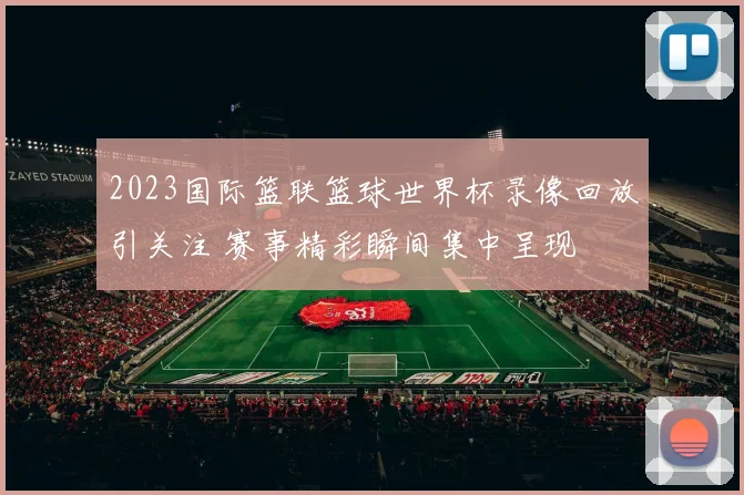 2023国际篮联篮球世界杯录像回放引关注 赛事精彩瞬间集中呈现