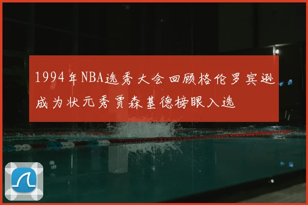 1994年NBA选秀大会回顾格伦罗宾逊成为状元秀贾森基德榜眼入选
