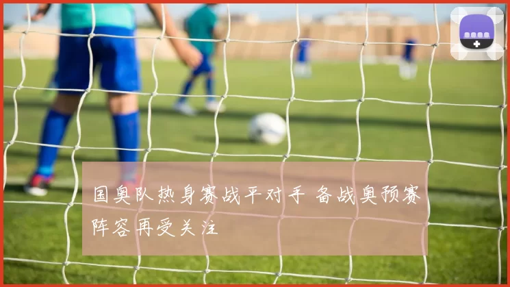 国奥队热身赛战平对手 备战奥预赛阵容再受关注