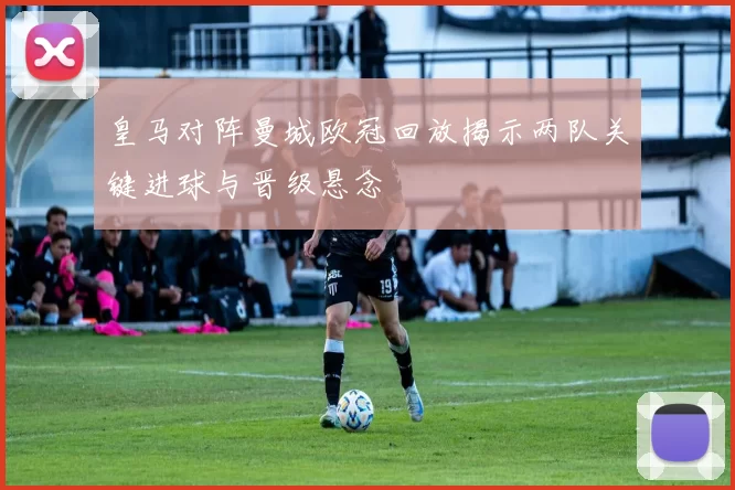 皇马对阵曼城欧冠回放揭示两队关键进球与晋级悬念