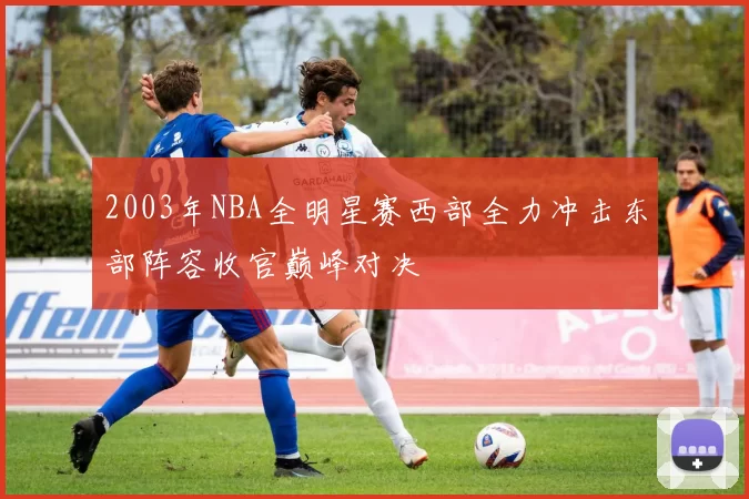 2003年NBA全明星赛西部全力冲击东部阵容收官巅峰对决
