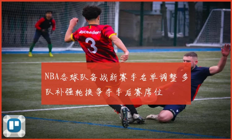 NBA各球队备战新赛季名单调整 多队补强轮换争夺季后赛席位