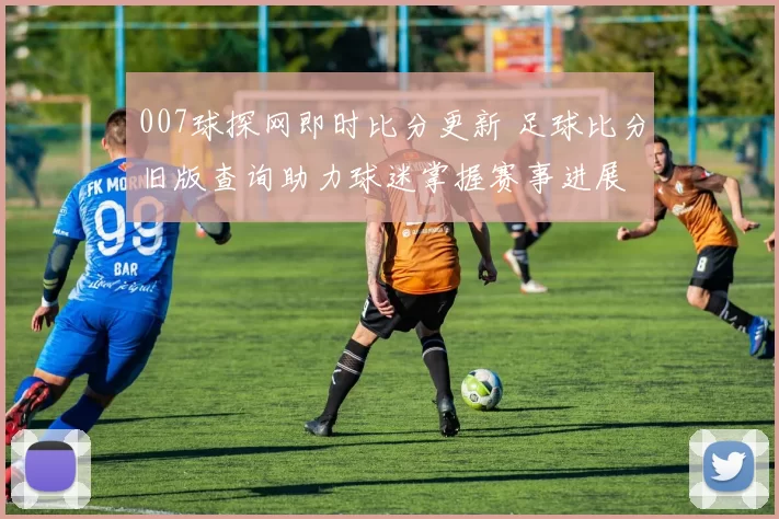 007球探网即时比分更新 足球比分旧版查询助力球迷掌握赛事进展