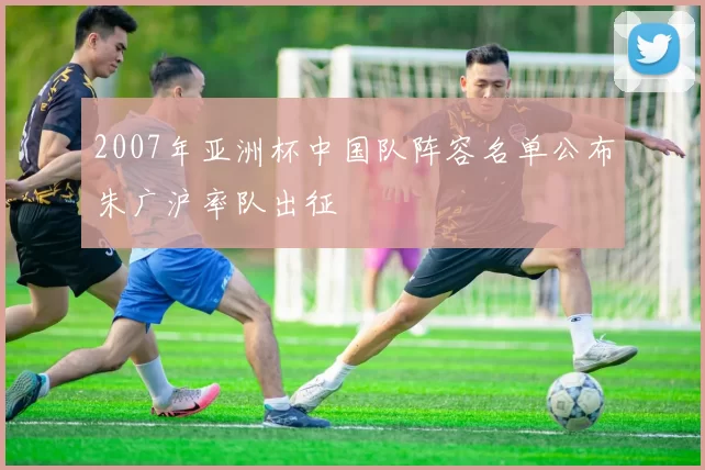 2007年亚洲杯中国队阵容名单公布朱广沪率队出征
