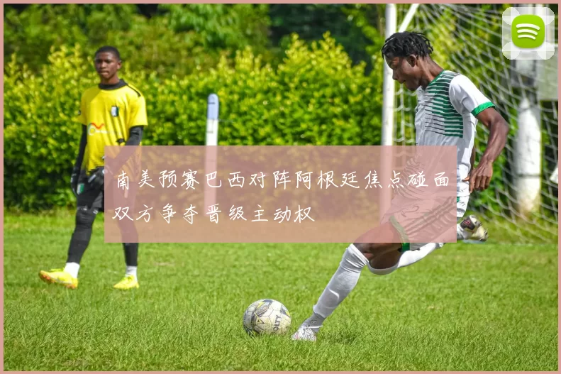 南美预赛巴西对阵阿根廷焦点碰面双方争夺晋级主动权
