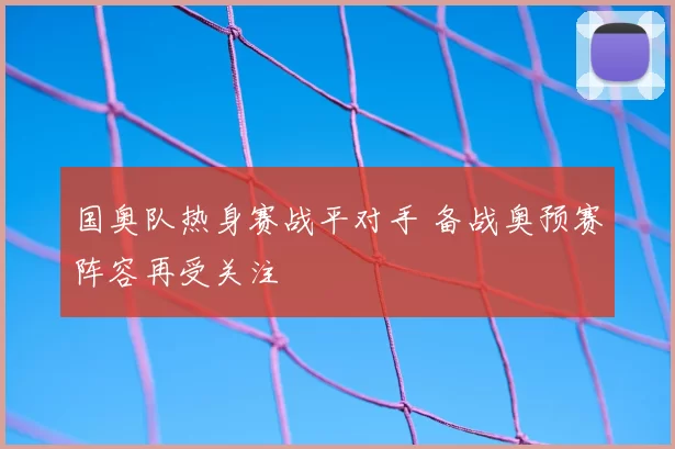 国奥队热身赛战平对手 备战奥预赛阵容再受关注