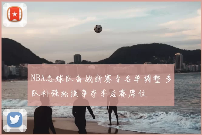 NBA各球队备战新赛季名单调整 多队补强轮换争夺季后赛席位