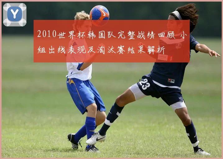 2010世界杯韩国队完整战绩回顾 小组出线表现及淘汰赛结果解析