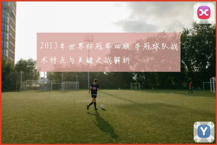 2013年世界杯冠军回顾 夺冠球队战术特点与关键之战解析