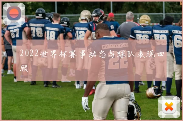 2022世界杯赛事动态与球队表现回顾