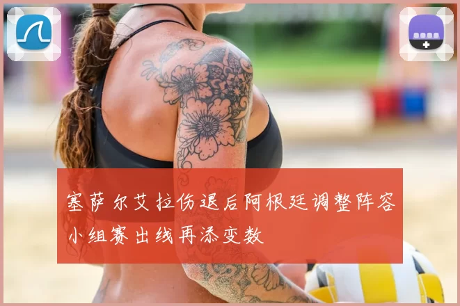 塞萨尔艾拉伤退后阿根廷调整阵容小组赛出线再添变数