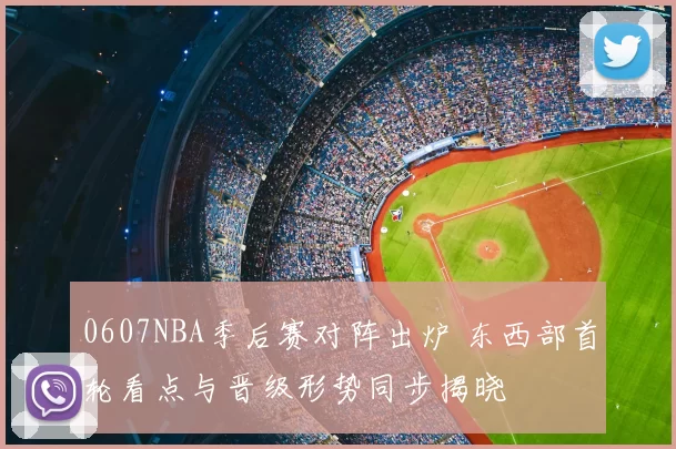 0607NBA季后赛对阵出炉 东西部首轮看点与晋级形势同步揭晓