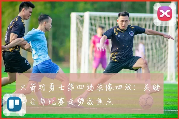 火箭对勇士第四场录像回放：关键回合与比赛走势成焦点